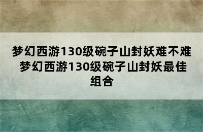 梦幻西游130级碗子山封妖难不难 梦幻西游130级碗子山封妖最佳组合